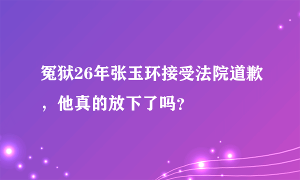 冤狱26年张玉环接受法院道歉，他真的放下了吗？