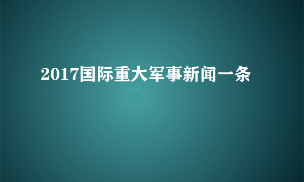 2017国际重大军事新闻一条