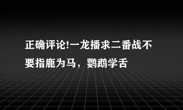 正确评论!一龙播求二番战不要指鹿为马，鹦鹉学舌