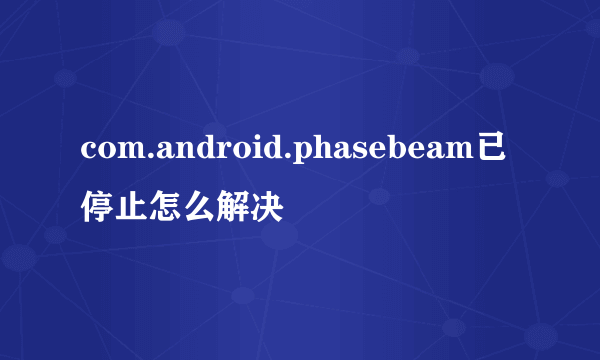 com.android.phasebeam已停止怎么解决