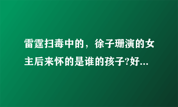 雷霆扫毒中的，徐子珊演的女主后来怀的是谁的孩子?好纠结啊！男主最后和谁在一起啦！