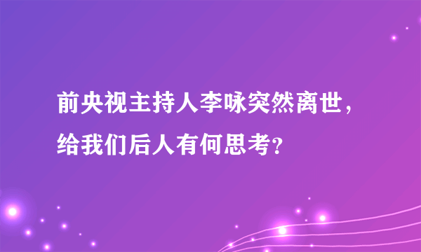 前央视主持人李咏突然离世，给我们后人有何思考？