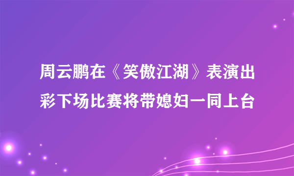 周云鹏在《笑傲江湖》表演出彩下场比赛将带媳妇一同上台