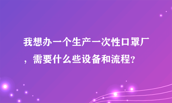 我想办一个生产一次性口罩厂，需要什么些设备和流程？