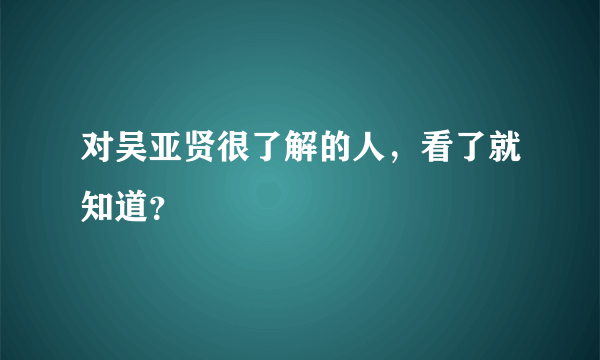 对吴亚贤很了解的人，看了就知道？