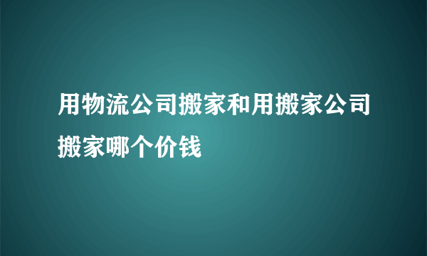 用物流公司搬家和用搬家公司搬家哪个价钱