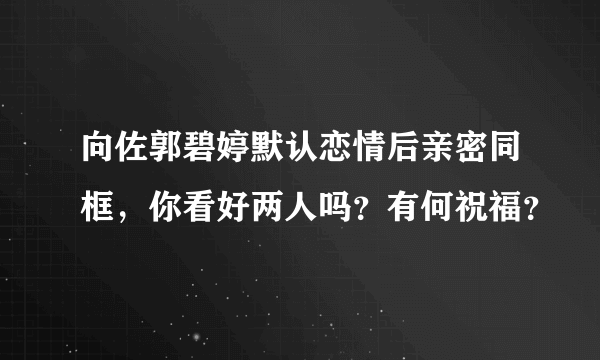 向佐郭碧婷默认恋情后亲密同框，你看好两人吗？有何祝福？