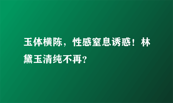 玉体横陈，性感窒息诱惑！林黛玉清纯不再？