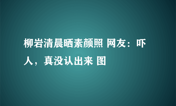 柳岩清晨晒素颜照 网友：吓人，真没认出来 图