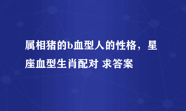 属相猪的b血型人的性格，星座血型生肖配对 求答案