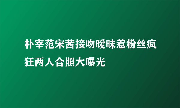 朴宰范宋茜接吻暧昧惹粉丝疯狂两人合照大曝光