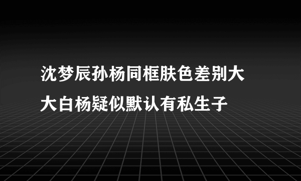 沈梦辰孙杨同框肤色差别大 大白杨疑似默认有私生子