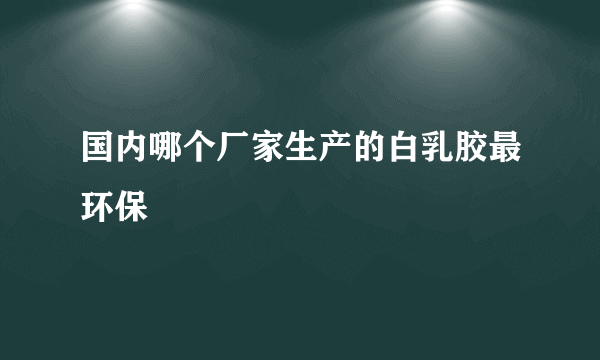 国内哪个厂家生产的白乳胶最环保