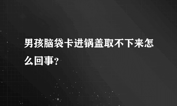 男孩脑袋卡进锅盖取不下来怎么回事？