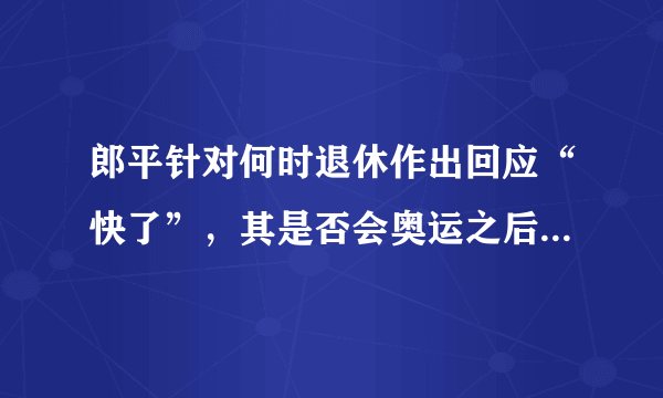 郎平针对何时退休作出回应“快了”，其是否会奥运之后正式退休？