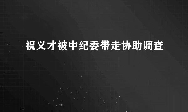 祝义才被中纪委带走协助调查