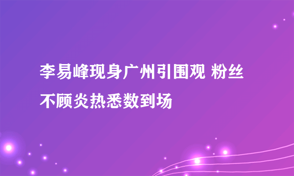 李易峰现身广州引围观 粉丝不顾炎热悉数到场