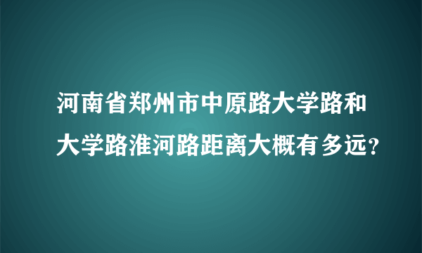 河南省郑州市中原路大学路和大学路淮河路距离大概有多远？