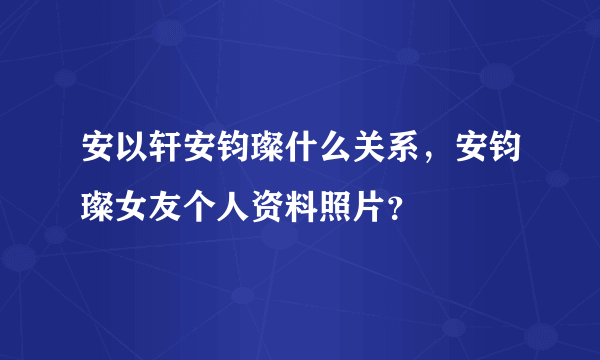 安以轩安钧璨什么关系，安钧璨女友个人资料照片？