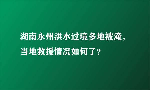 湖南永州洪水过境多地被淹，当地救援情况如何了？