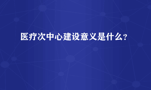 医疗次中心建设意义是什么？