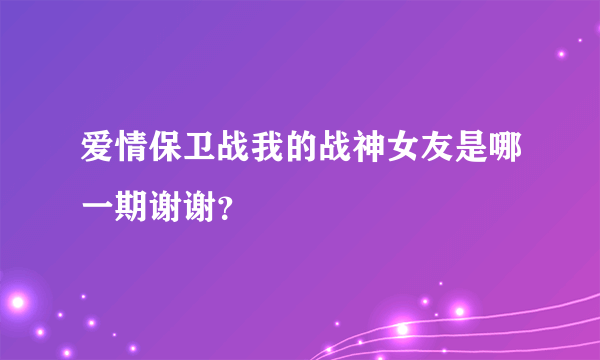 爱情保卫战我的战神女友是哪一期谢谢？