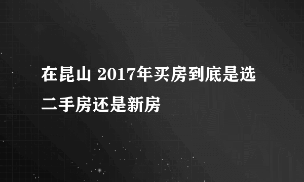 在昆山 2017年买房到底是选二手房还是新房