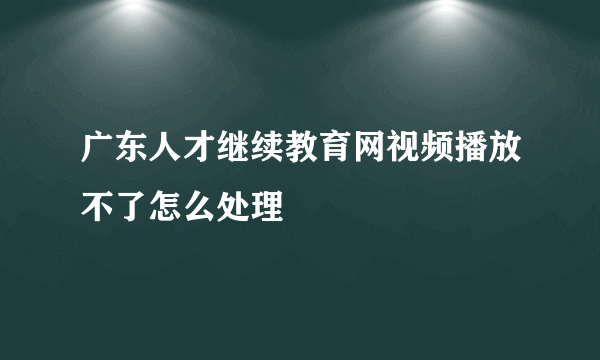 广东人才继续教育网视频播放不了怎么处理