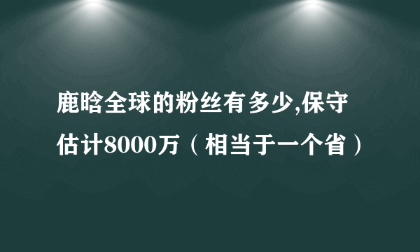 鹿晗全球的粉丝有多少,保守估计8000万（相当于一个省）