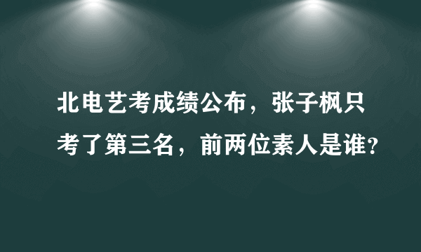 北电艺考成绩公布，张子枫只考了第三名，前两位素人是谁？