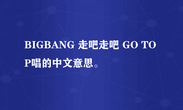 BIGBANG 走吧走吧 GO TOP唱的中文意思。