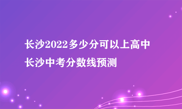 长沙2022多少分可以上高中 长沙中考分数线预测