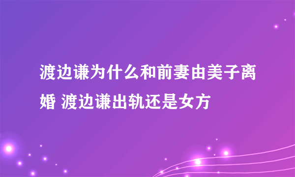 渡边谦为什么和前妻由美子离婚 渡边谦出轨还是女方