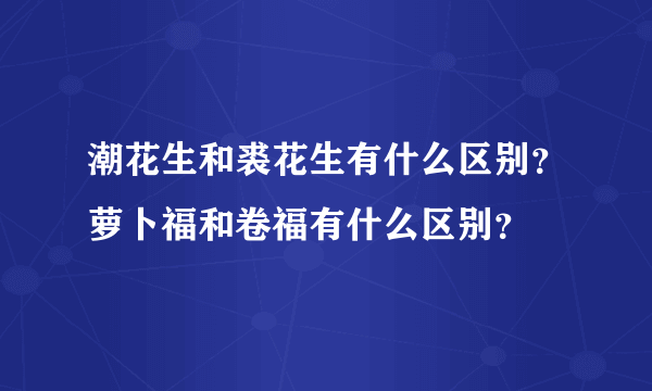 潮花生和裘花生有什么区别？萝卜福和卷福有什么区别？