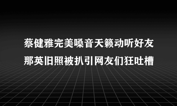 蔡健雅完美嗓音天籁动听好友那英旧照被扒引网友们狂吐槽