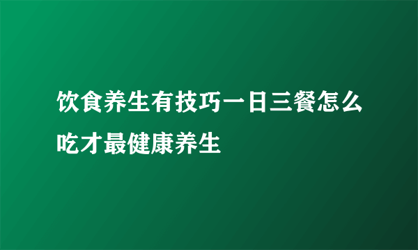 饮食养生有技巧一日三餐怎么吃才最健康养生