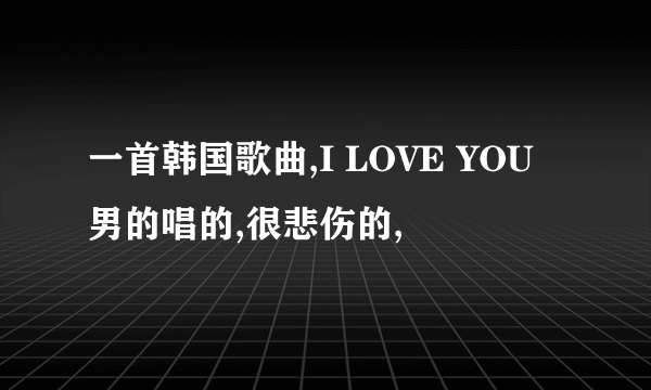 一首韩国歌曲,I LOVE YOU男的唱的,很悲伤的,