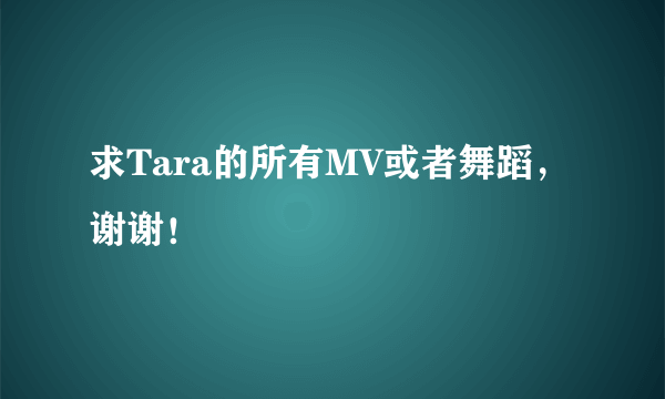 求Tara的所有MV或者舞蹈，谢谢！