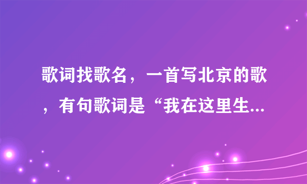 歌词找歌名，一首写北京的歌，有句歌词是“我在这里生我在这里长”还说到“王府井”还有一些北京的地名