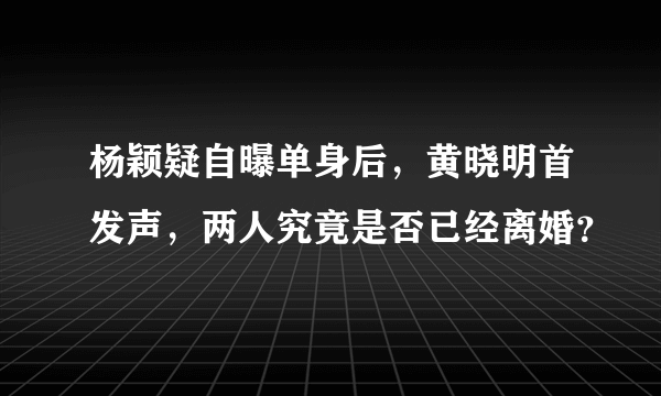 杨颖疑自曝单身后，黄晓明首发声，两人究竟是否已经离婚？