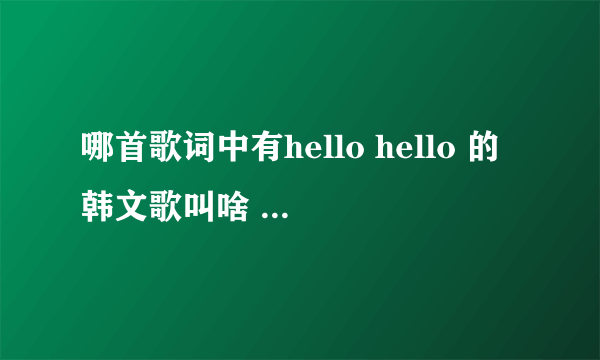 哪首歌词中有hello hello 的韩文歌叫啥 （HELLO HELLO 是连着唱的）！！ 求解 谢谢