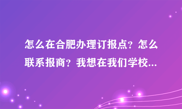 怎么在合肥办理订报点？怎么联系报商？我想在我们学校卖报！！谢谢``·