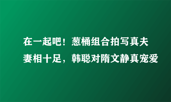 在一起吧！葱桶组合拍写真夫妻相十足，韩聪对隋文静真宠爱