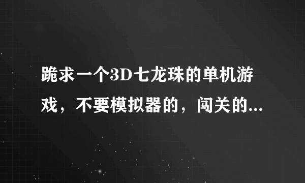 跪求一个3D七龙珠的单机游戏，不要模拟器的，闯关的，（单机的），我把我全部的金币都贡献出来了，!!!!!!