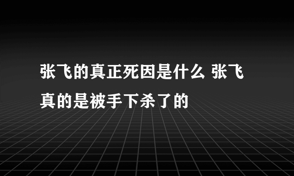 张飞的真正死因是什么 张飞真的是被手下杀了的