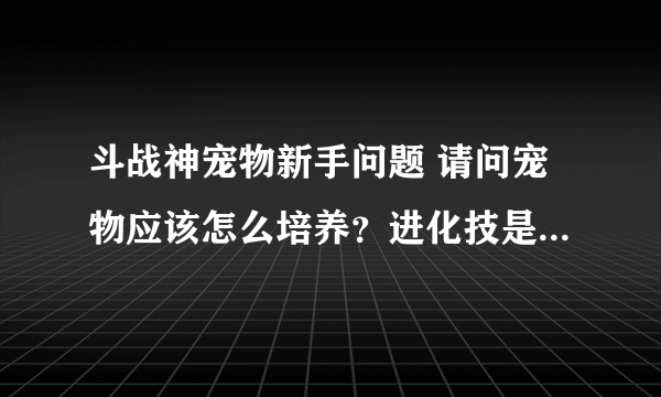 斗战神宠物新手问题 请问宠物应该怎么培养？进化技是什么？附身技又是什么？各自的槽怎么开？