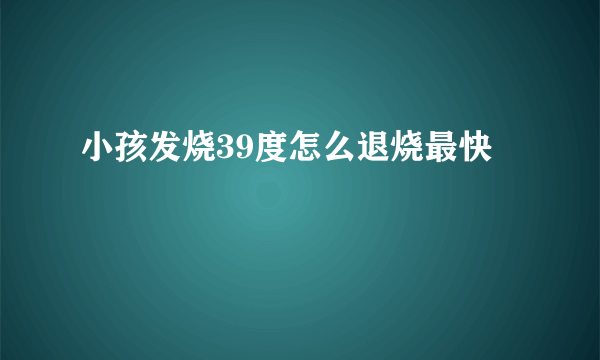 小孩发烧39度怎么退烧最快