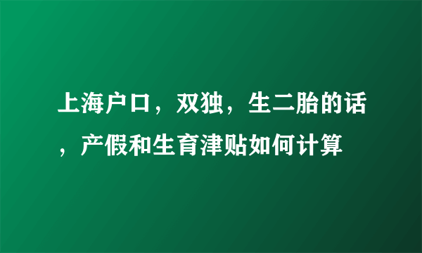 上海户口，双独，生二胎的话，产假和生育津贴如何计算