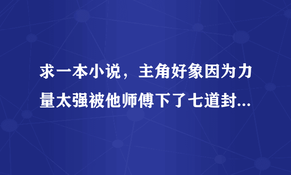 求一本小说，主角好象因为力量太强被他师傅下了七道封印，知道名字的帮忙告诉下，谢了？