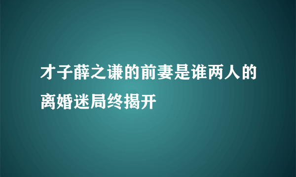 才子薛之谦的前妻是谁两人的离婚迷局终揭开